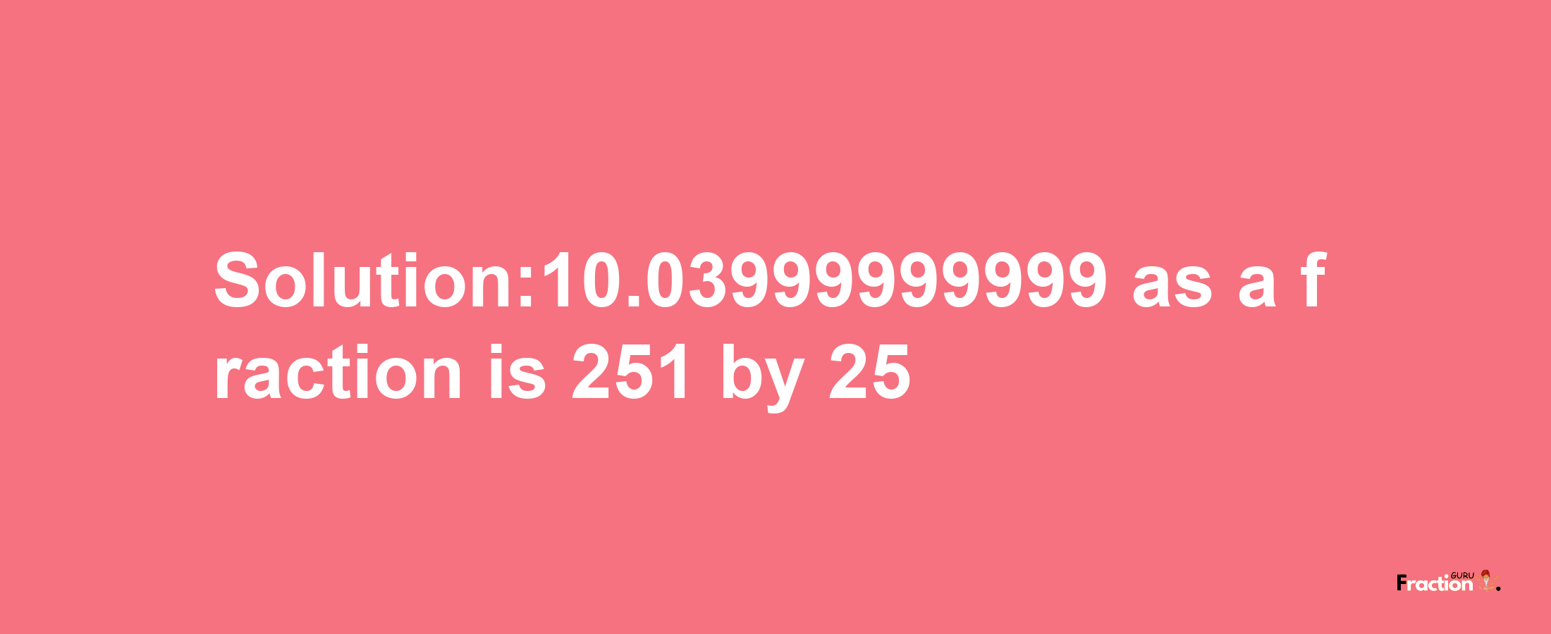 Solution:10.03999999999 as a fraction is 251/25