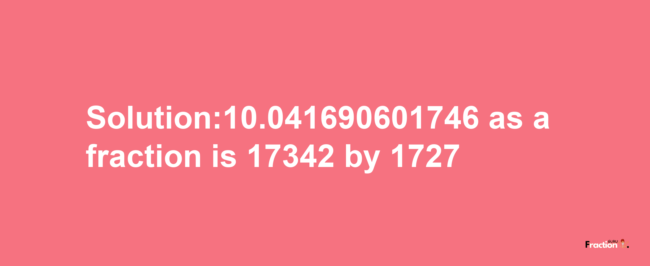 Solution:10.041690601746 as a fraction is 17342/1727