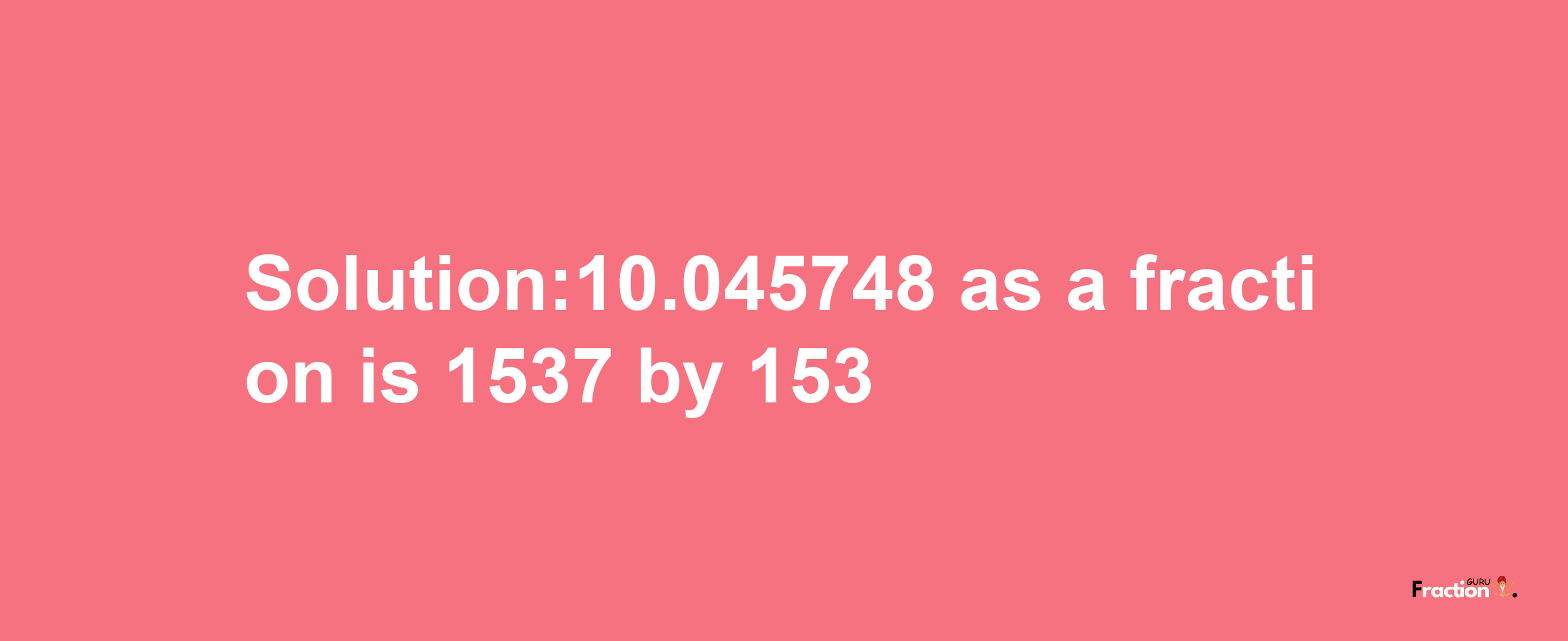 Solution:10.045748 as a fraction is 1537/153