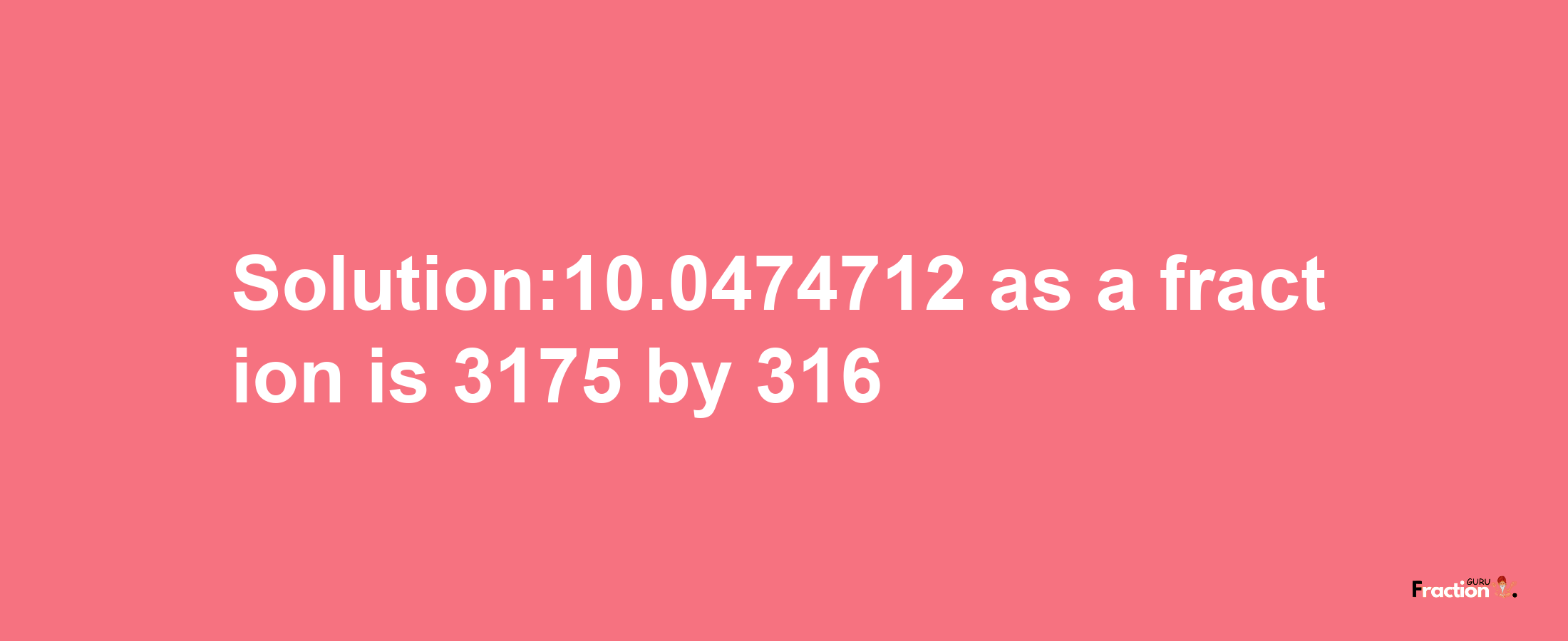 Solution:10.0474712 as a fraction is 3175/316