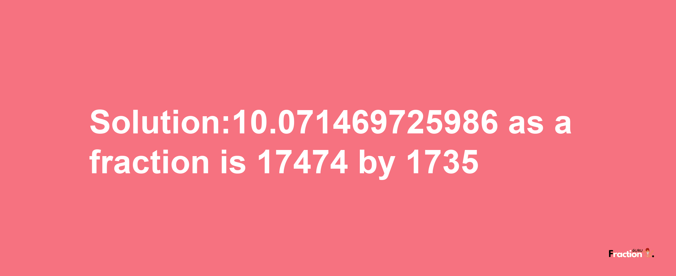 Solution:10.071469725986 as a fraction is 17474/1735