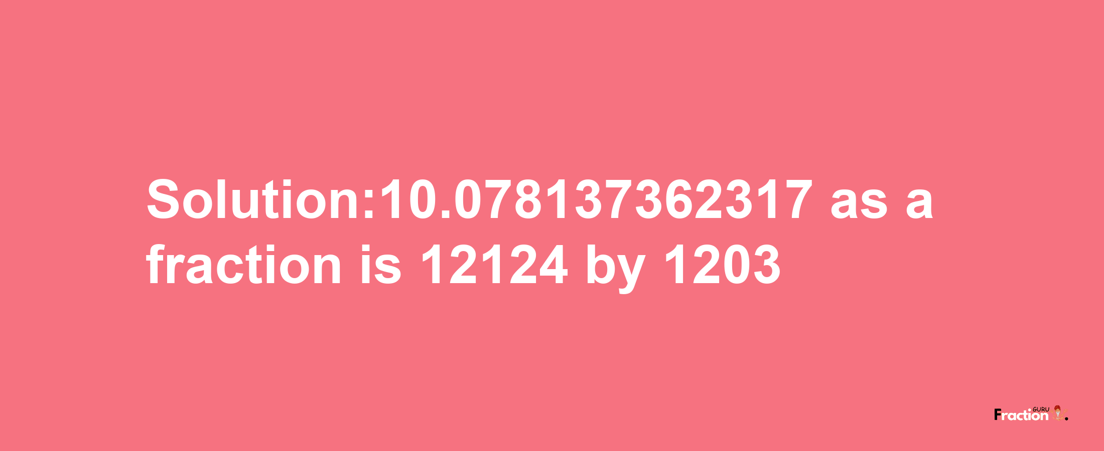 Solution:10.078137362317 as a fraction is 12124/1203