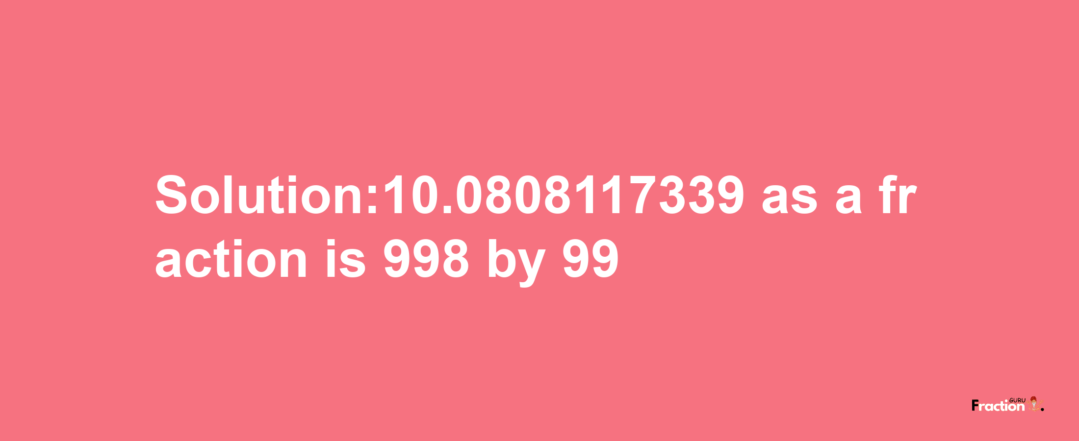 Solution:10.0808117339 as a fraction is 998/99