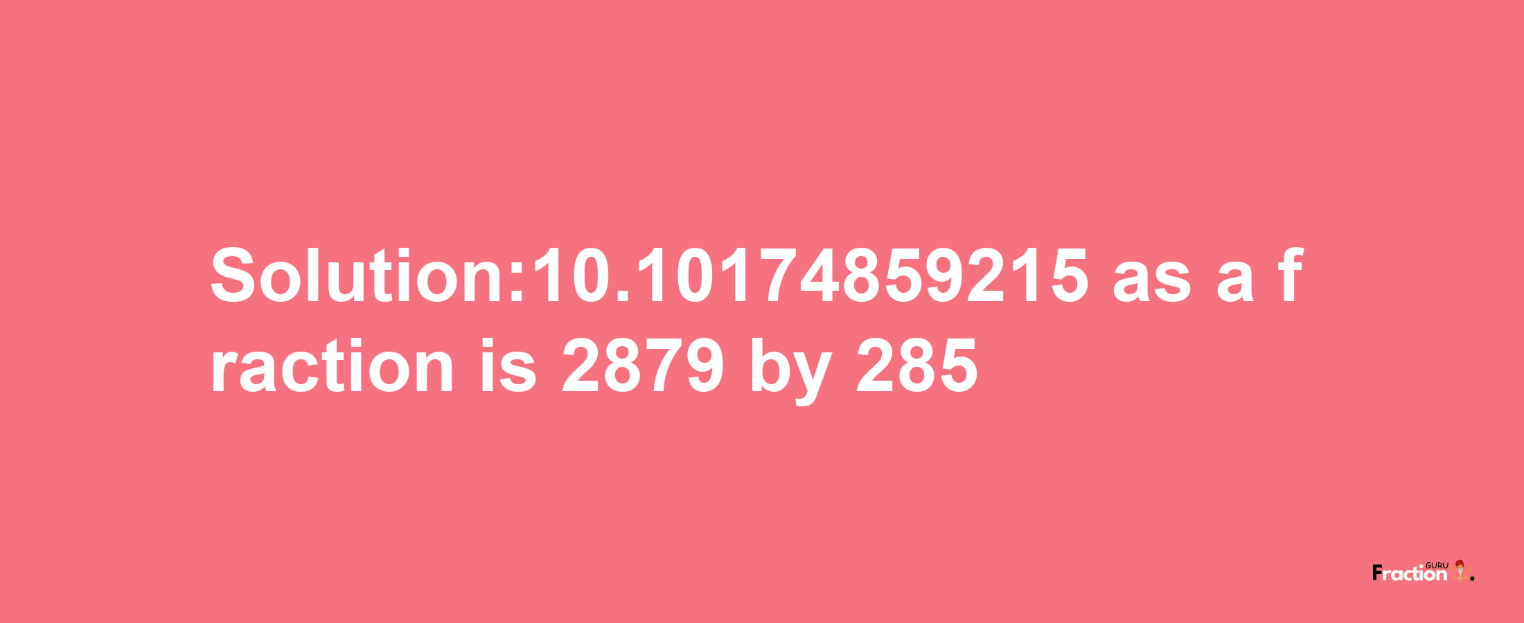 Solution:10.10174859215 as a fraction is 2879/285