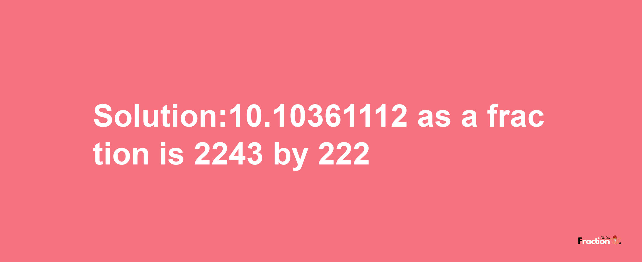 Solution:10.10361112 as a fraction is 2243/222