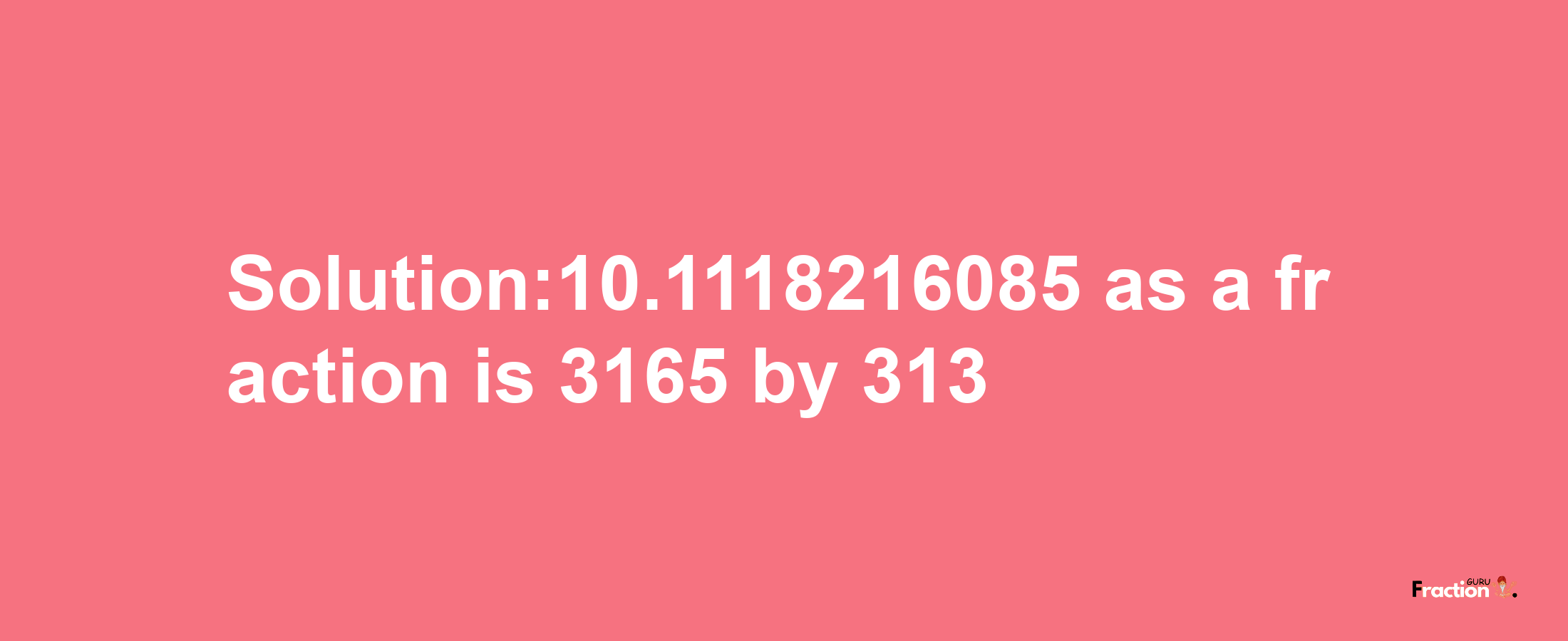 Solution:10.1118216085 as a fraction is 3165/313