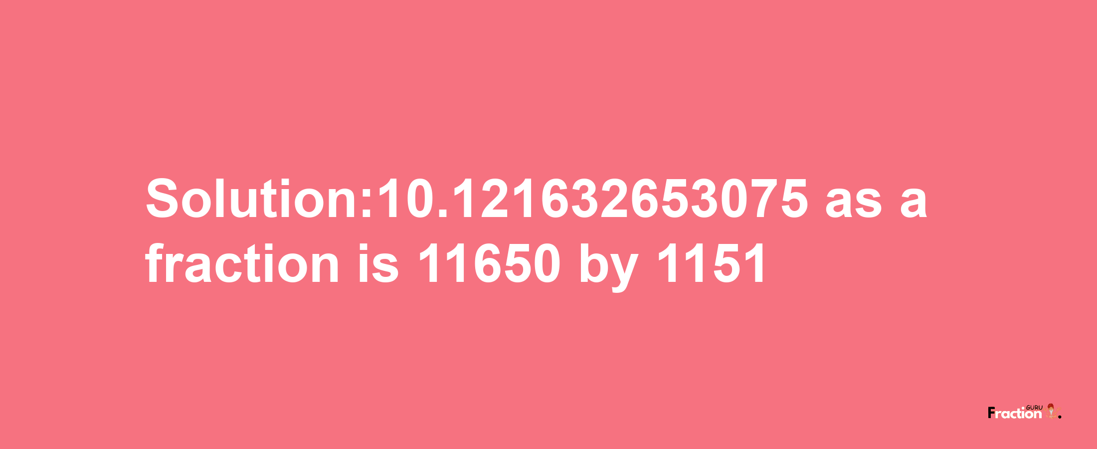 Solution:10.121632653075 as a fraction is 11650/1151