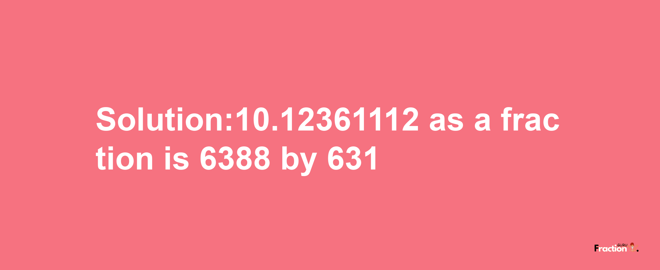 Solution:10.12361112 as a fraction is 6388/631