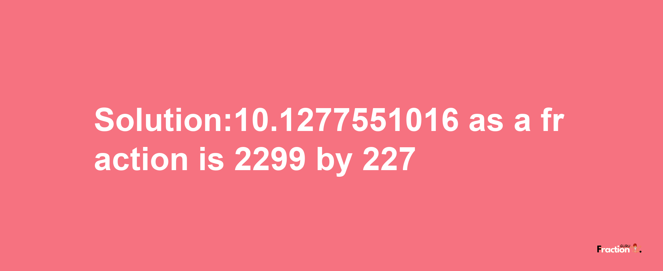 Solution:10.1277551016 as a fraction is 2299/227