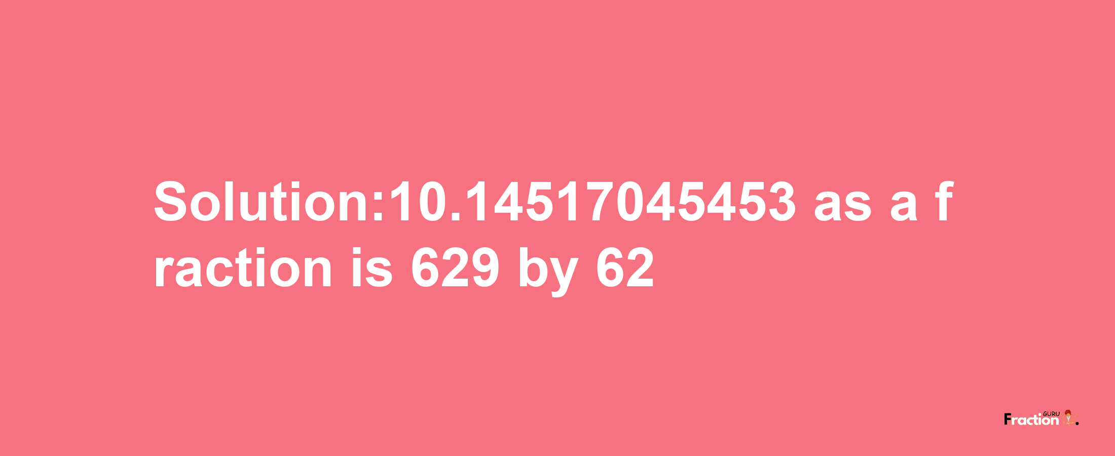 Solution:10.14517045453 as a fraction is 629/62