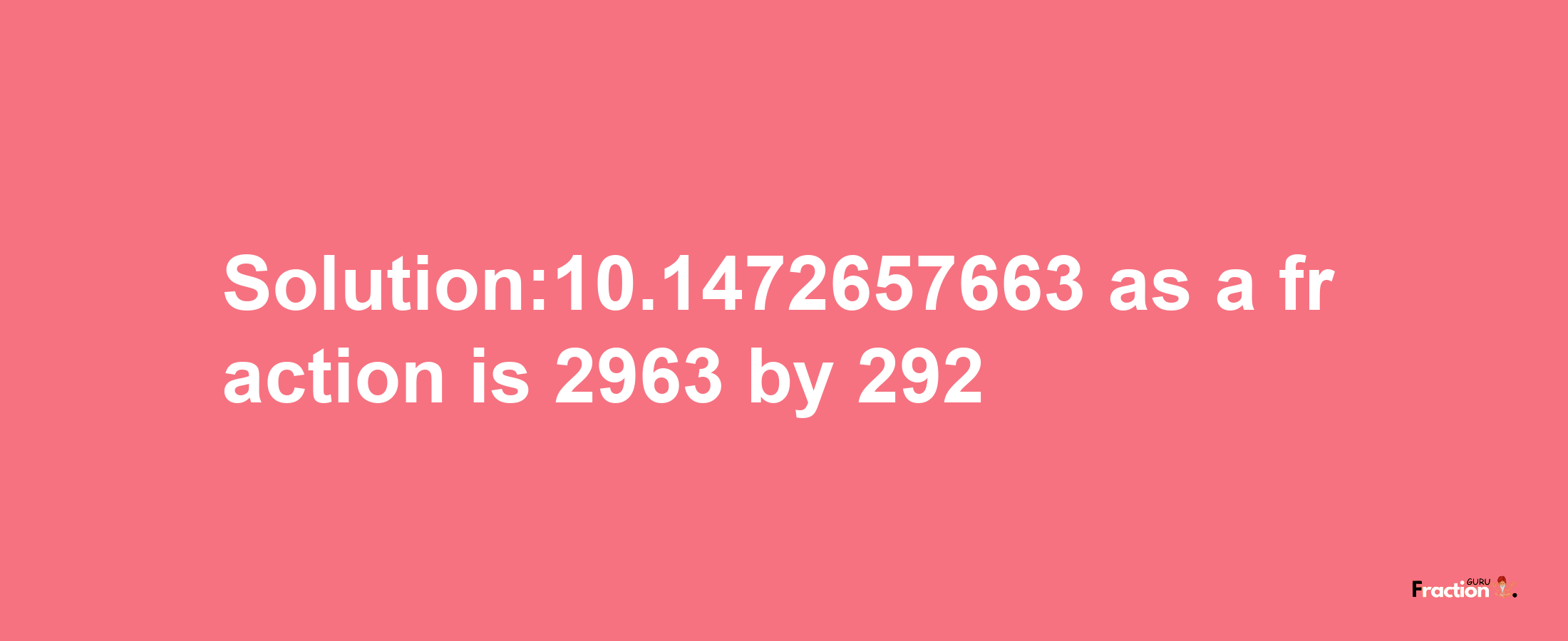 Solution:10.1472657663 as a fraction is 2963/292