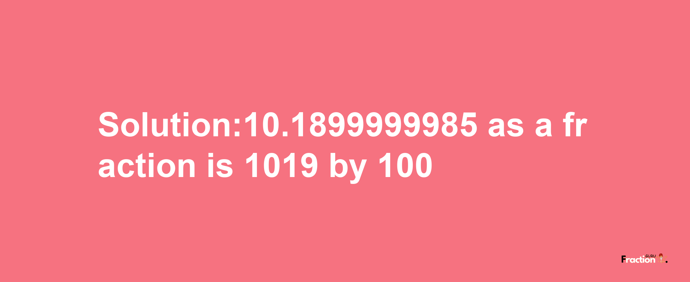 Solution:10.1899999985 as a fraction is 1019/100