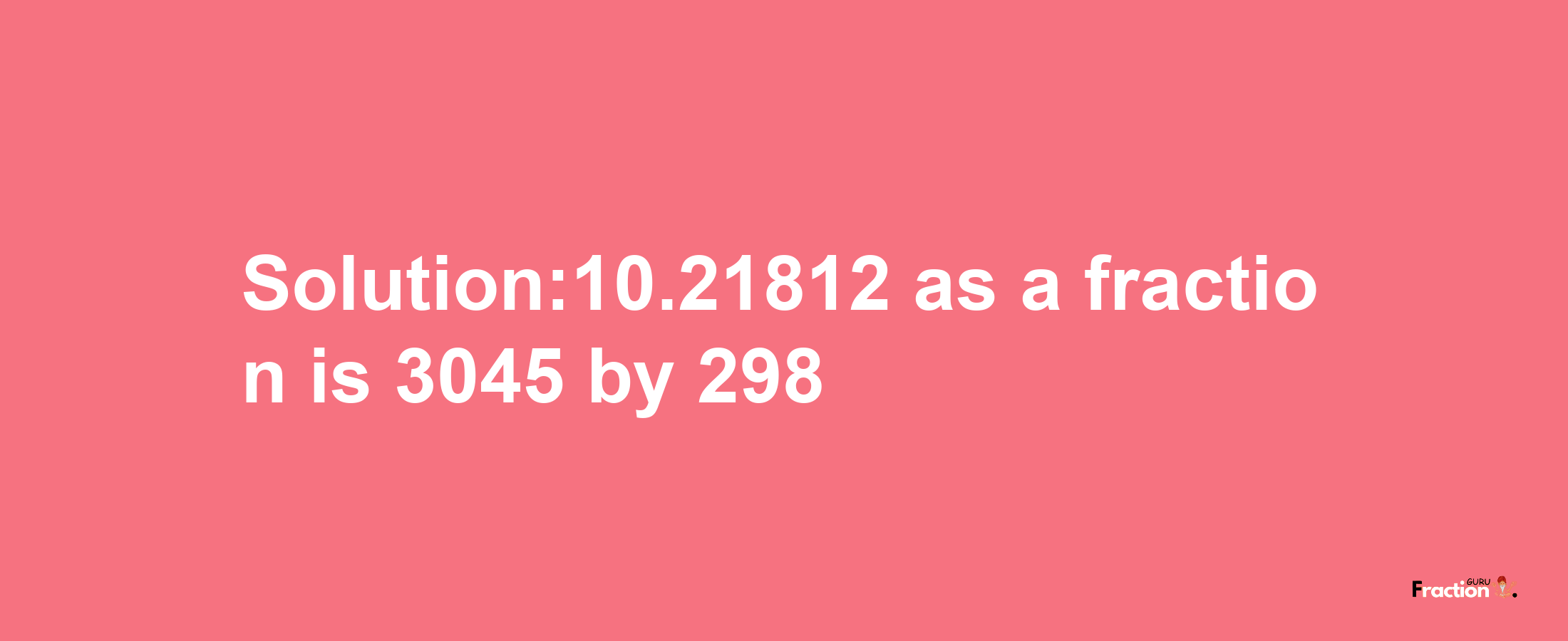 Solution:10.21812 as a fraction is 3045/298