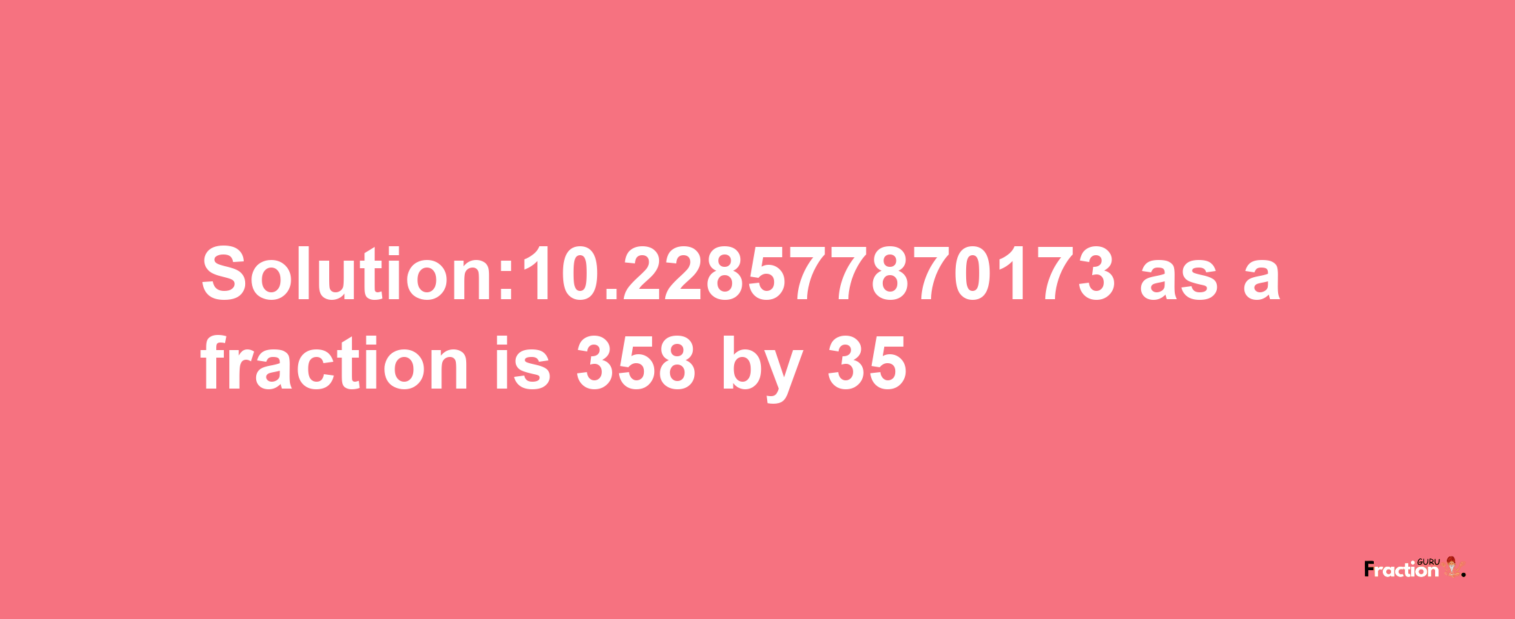 Solution:10.228577870173 as a fraction is 358/35