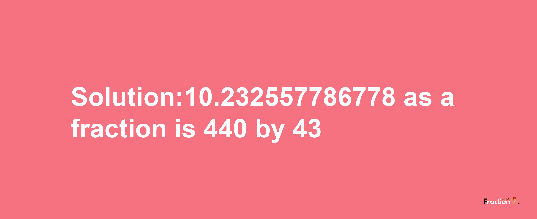 Solution:10.232557786778 as a fraction is 440/43