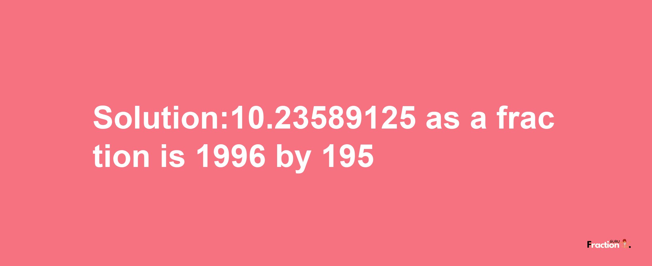 Solution:10.23589125 as a fraction is 1996/195