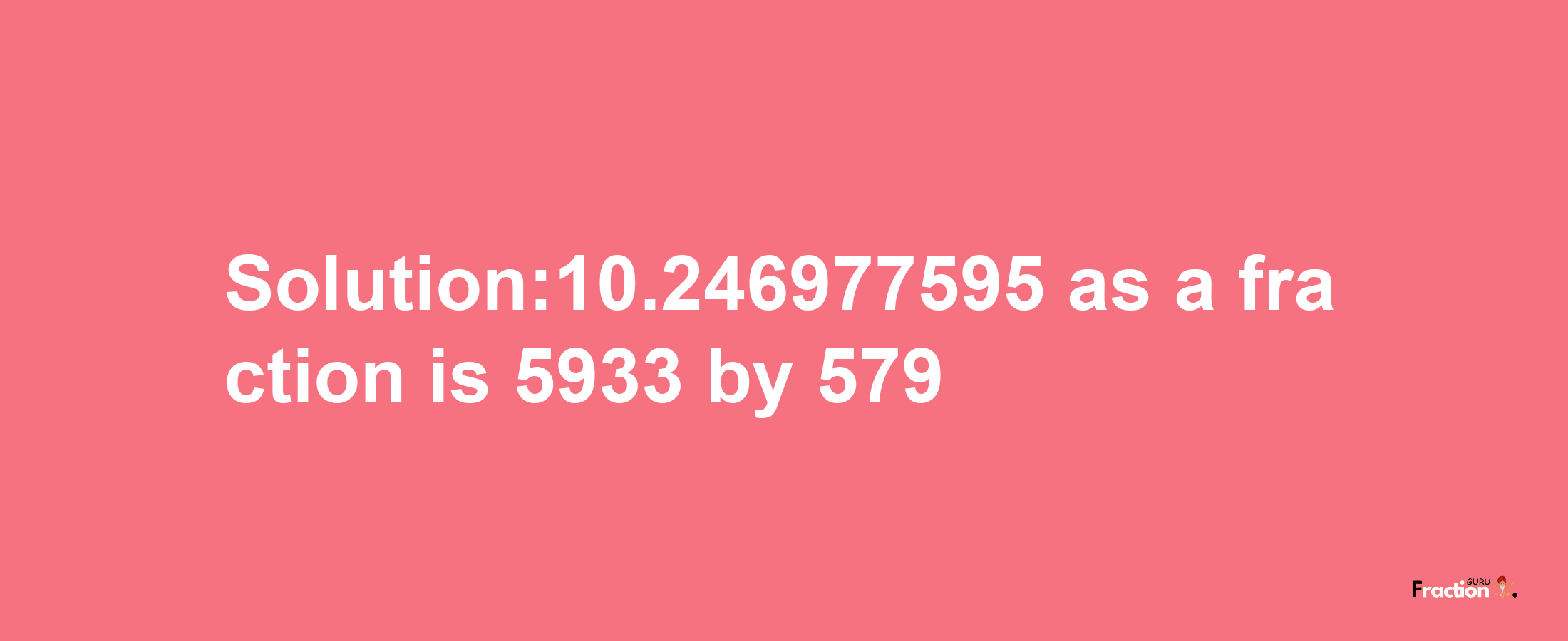 Solution:10.246977595 as a fraction is 5933/579