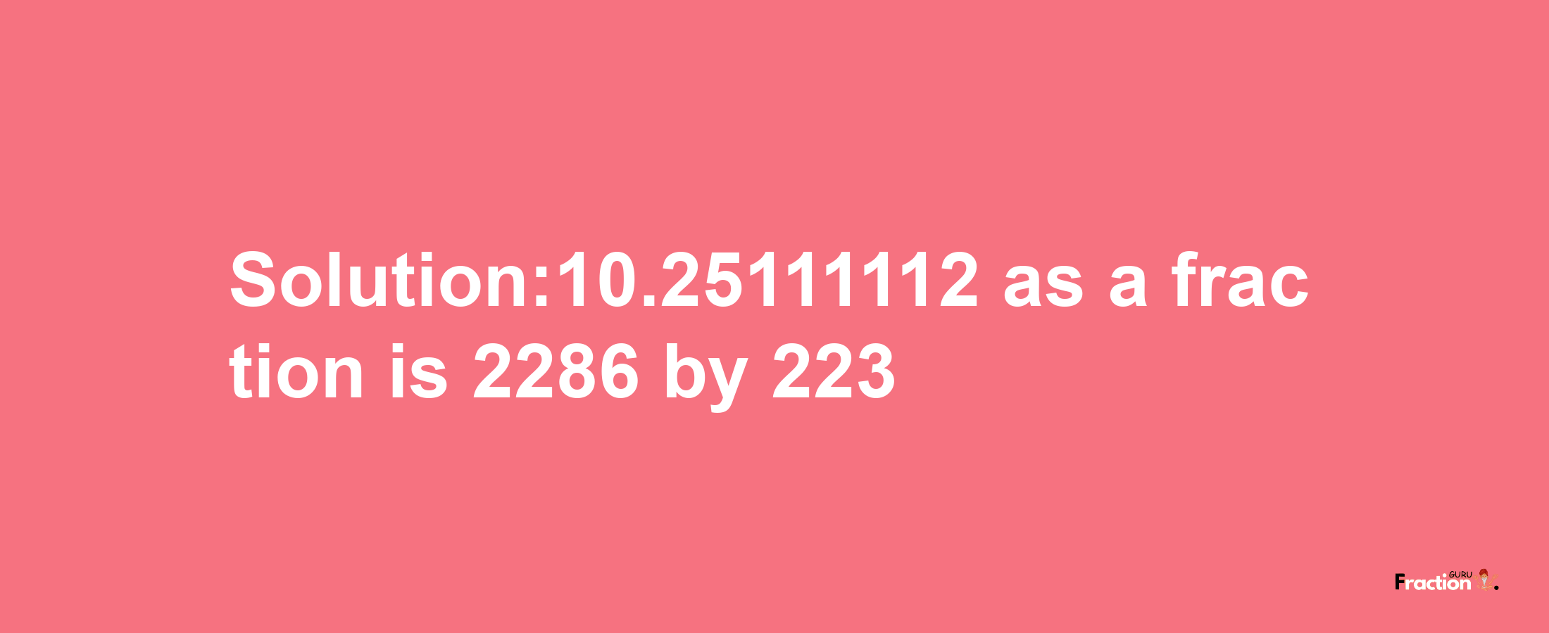 Solution:10.25111112 as a fraction is 2286/223