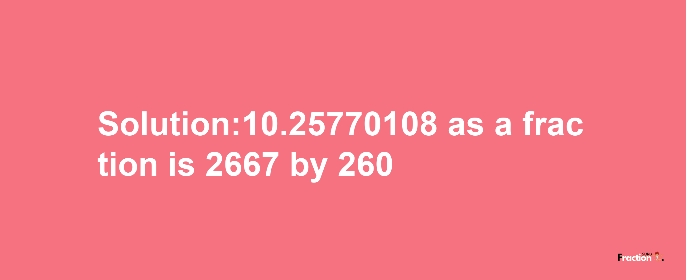 Solution:10.25770108 as a fraction is 2667/260