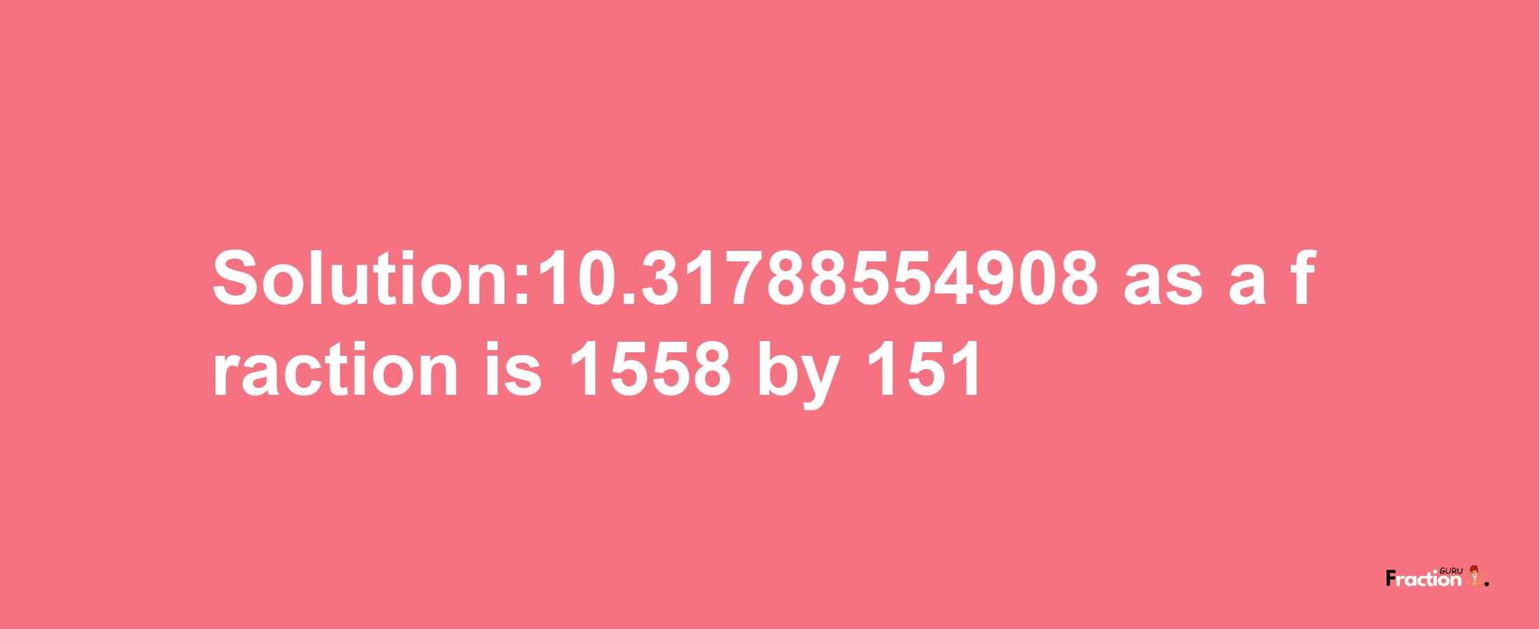 Solution:10.31788554908 as a fraction is 1558/151