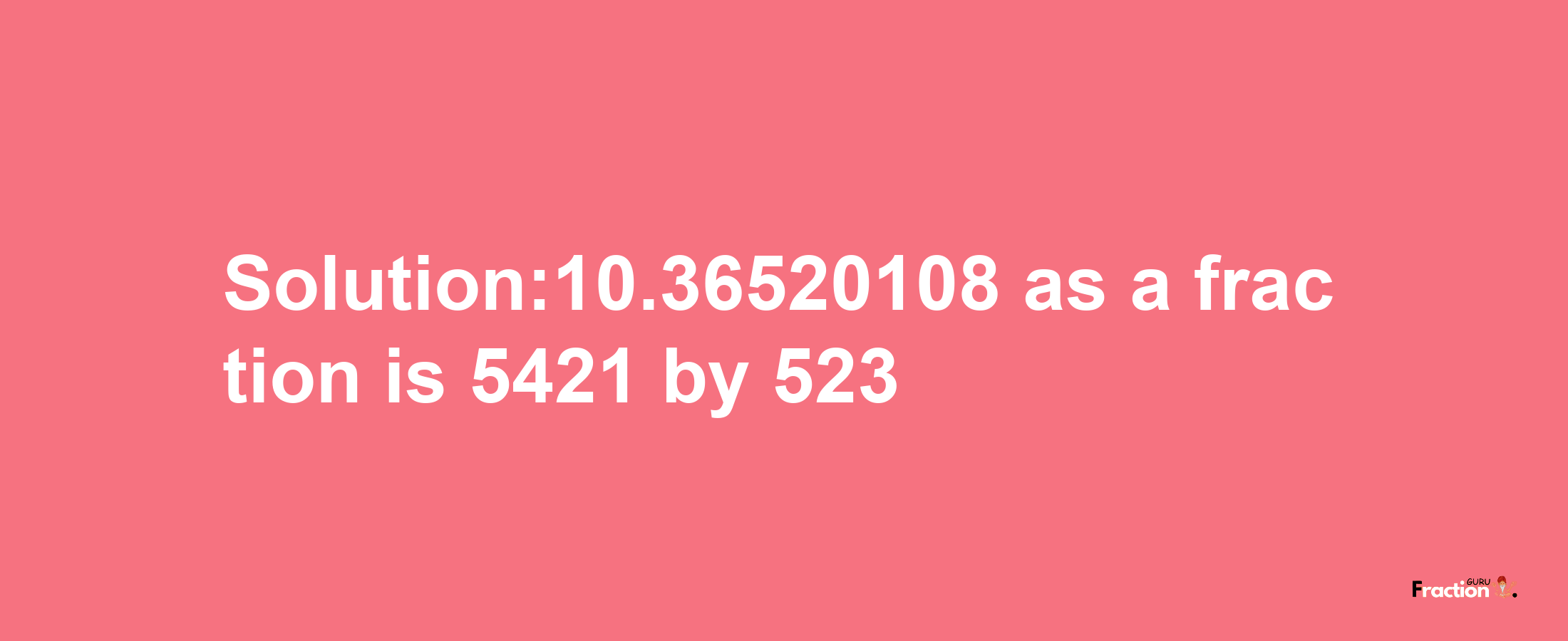 Solution:10.36520108 as a fraction is 5421/523