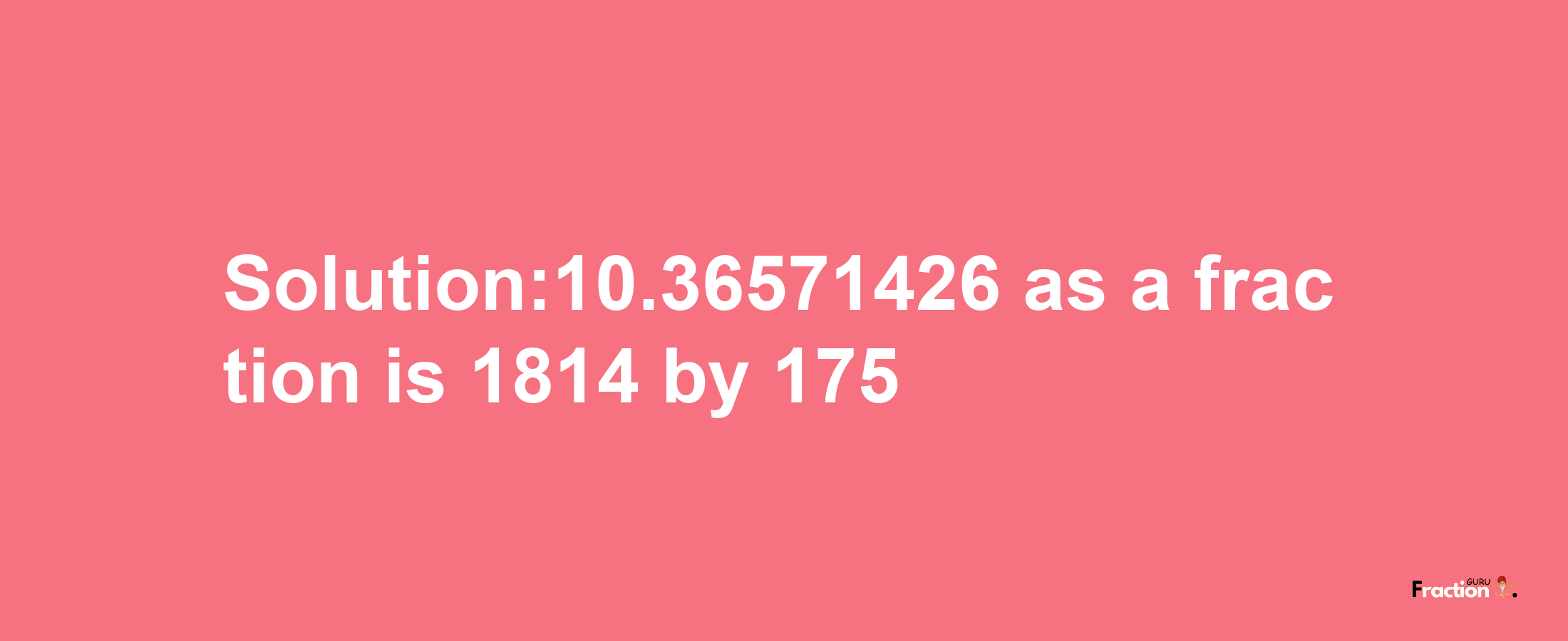 Solution:10.36571426 as a fraction is 1814/175