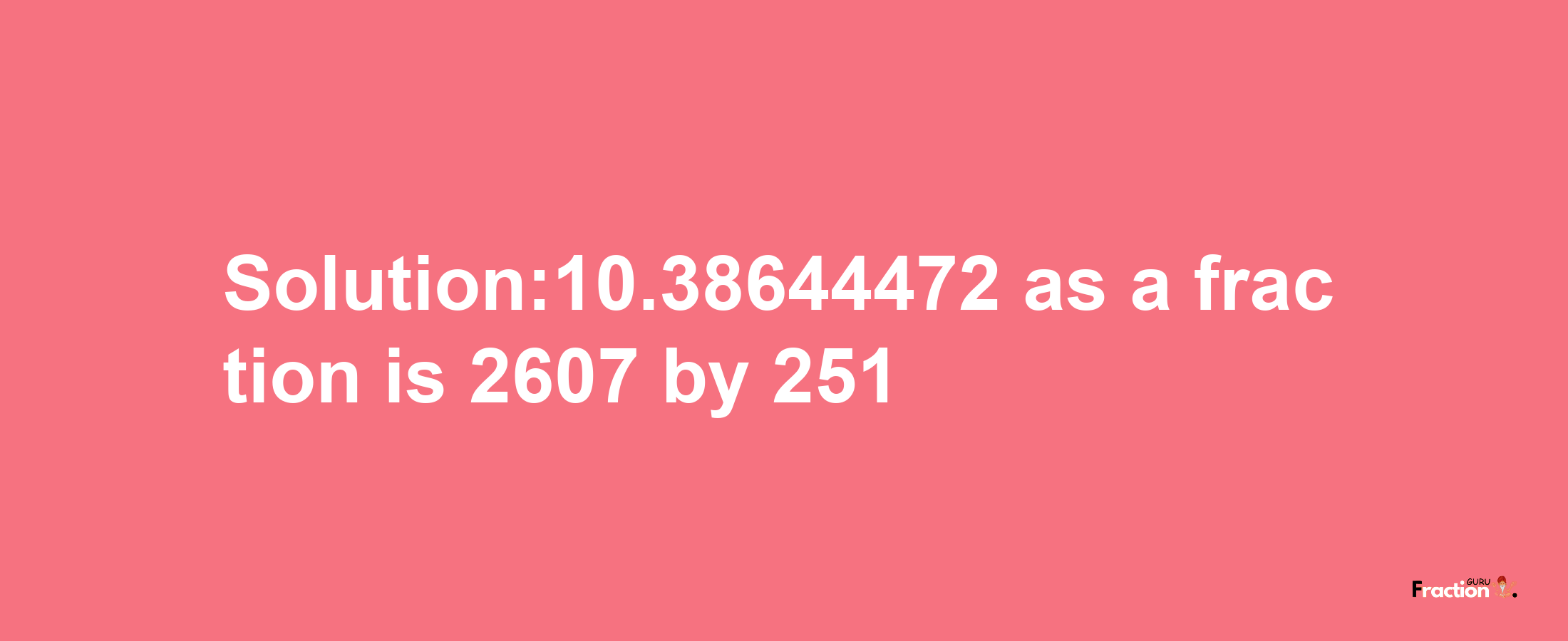 Solution:10.38644472 as a fraction is 2607/251