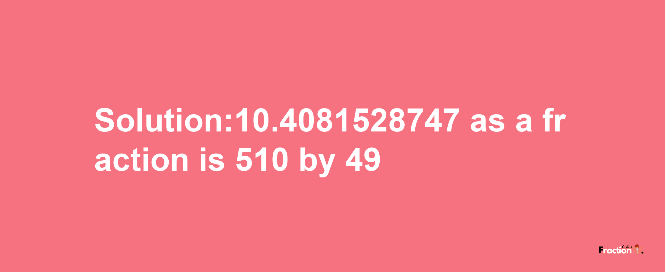 Solution:10.4081528747 as a fraction is 510/49