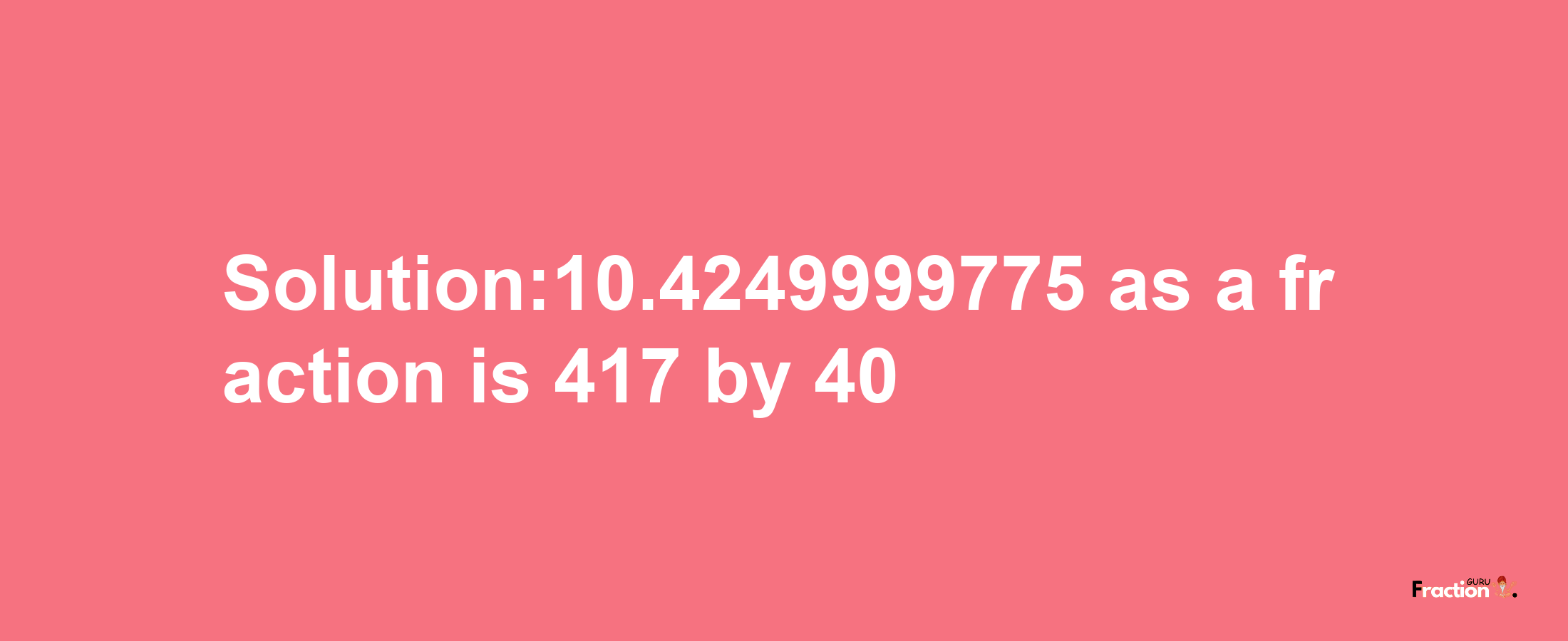 Solution:10.4249999775 as a fraction is 417/40