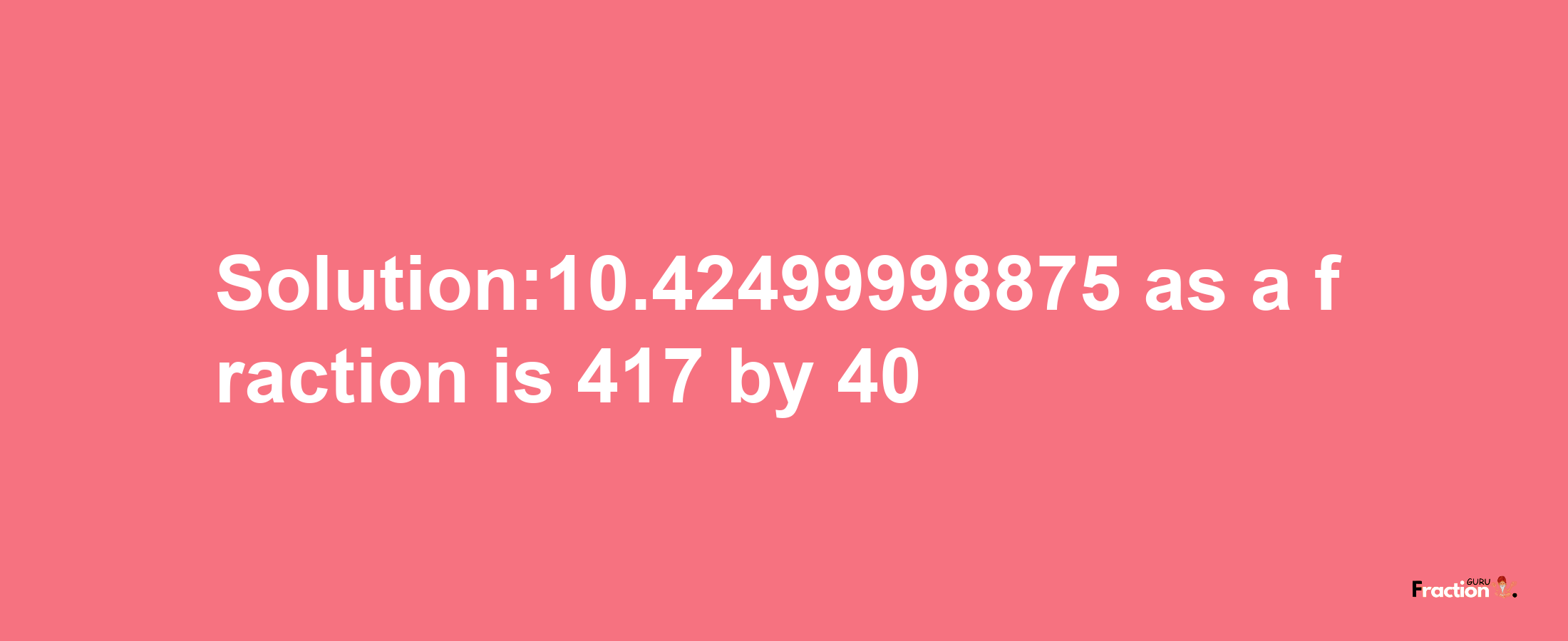 Solution:10.42499998875 as a fraction is 417/40