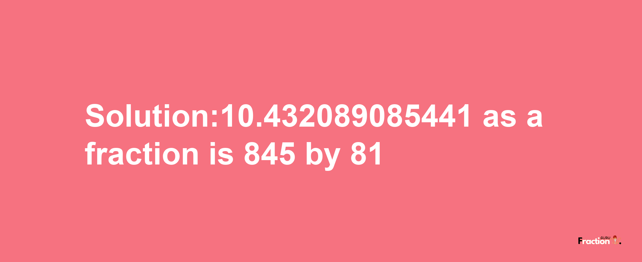 Solution:10.432089085441 as a fraction is 845/81