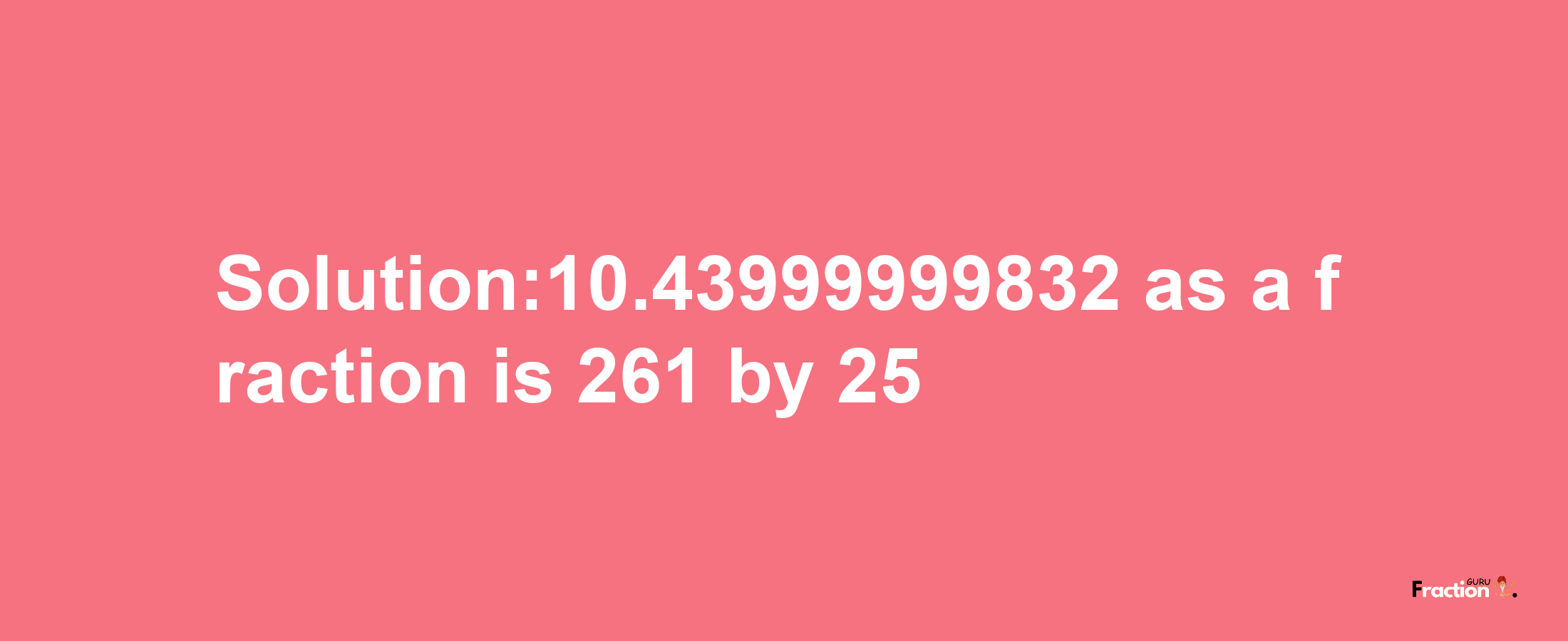 Solution:10.43999999832 as a fraction is 261/25