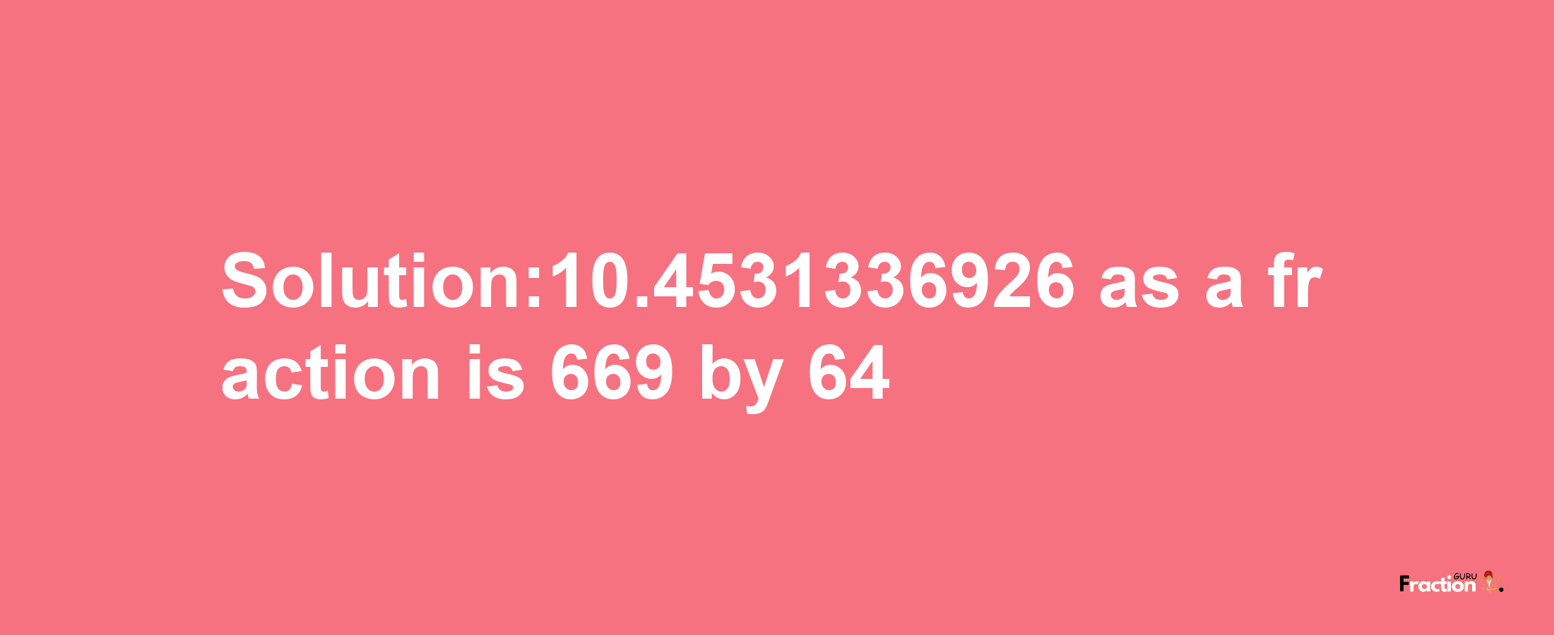 Solution:10.4531336926 as a fraction is 669/64