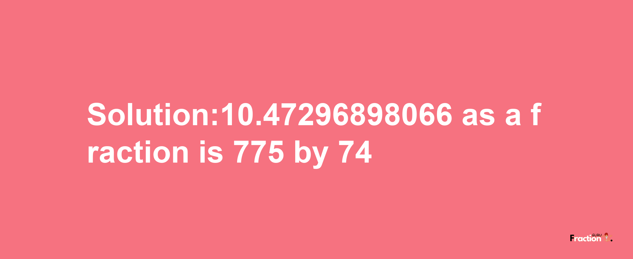 Solution:10.47296898066 as a fraction is 775/74