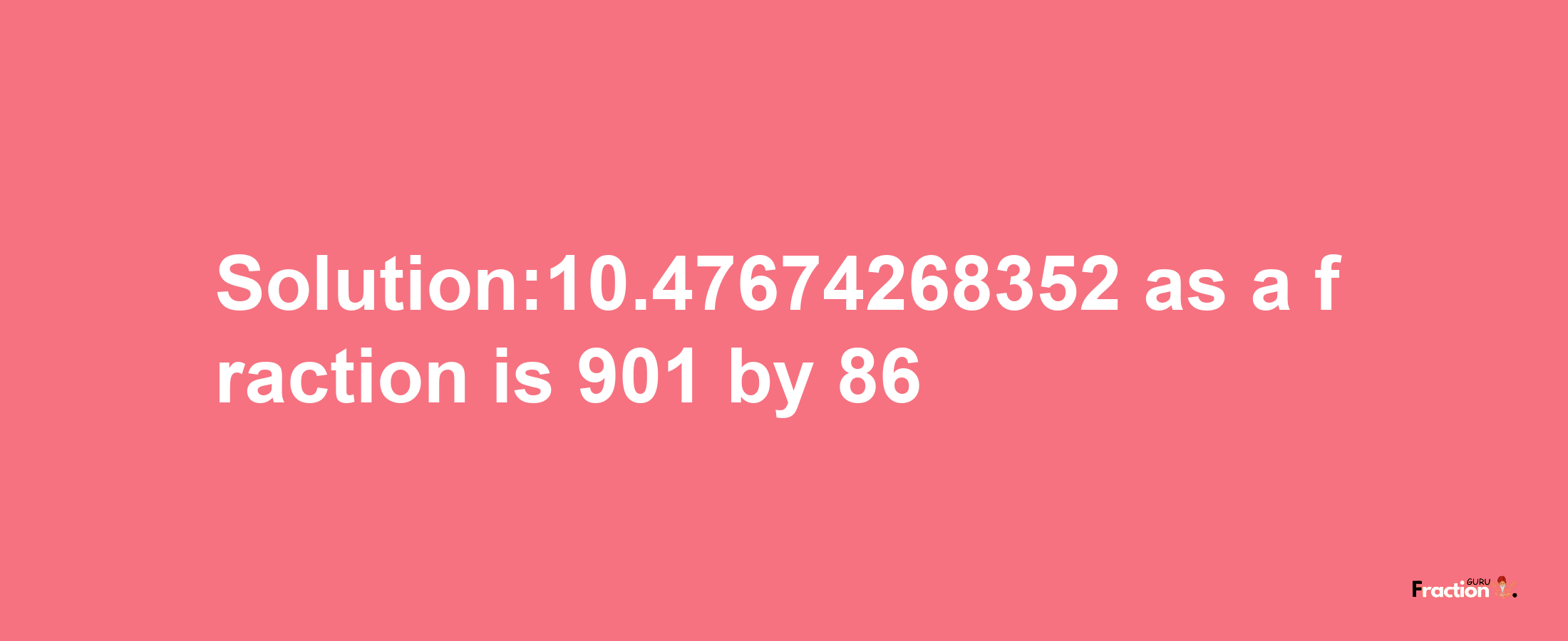 Solution:10.47674268352 as a fraction is 901/86