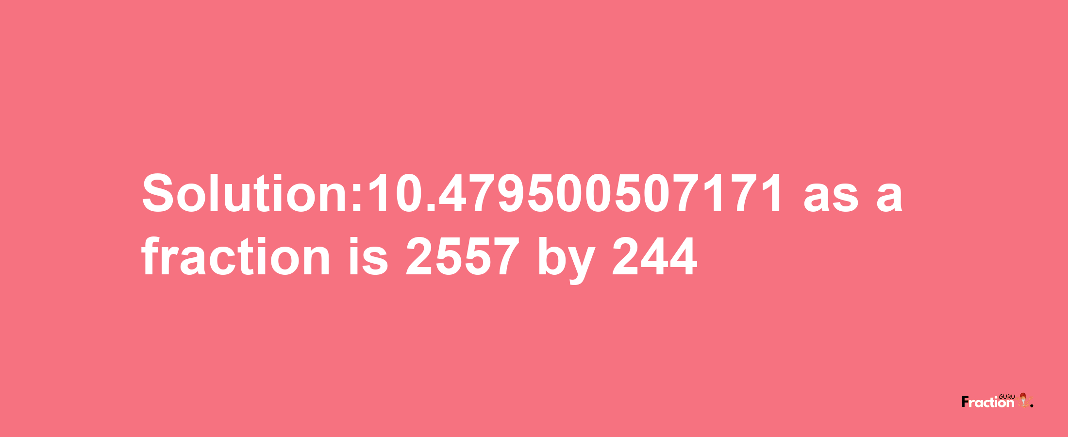 Solution:10.479500507171 as a fraction is 2557/244