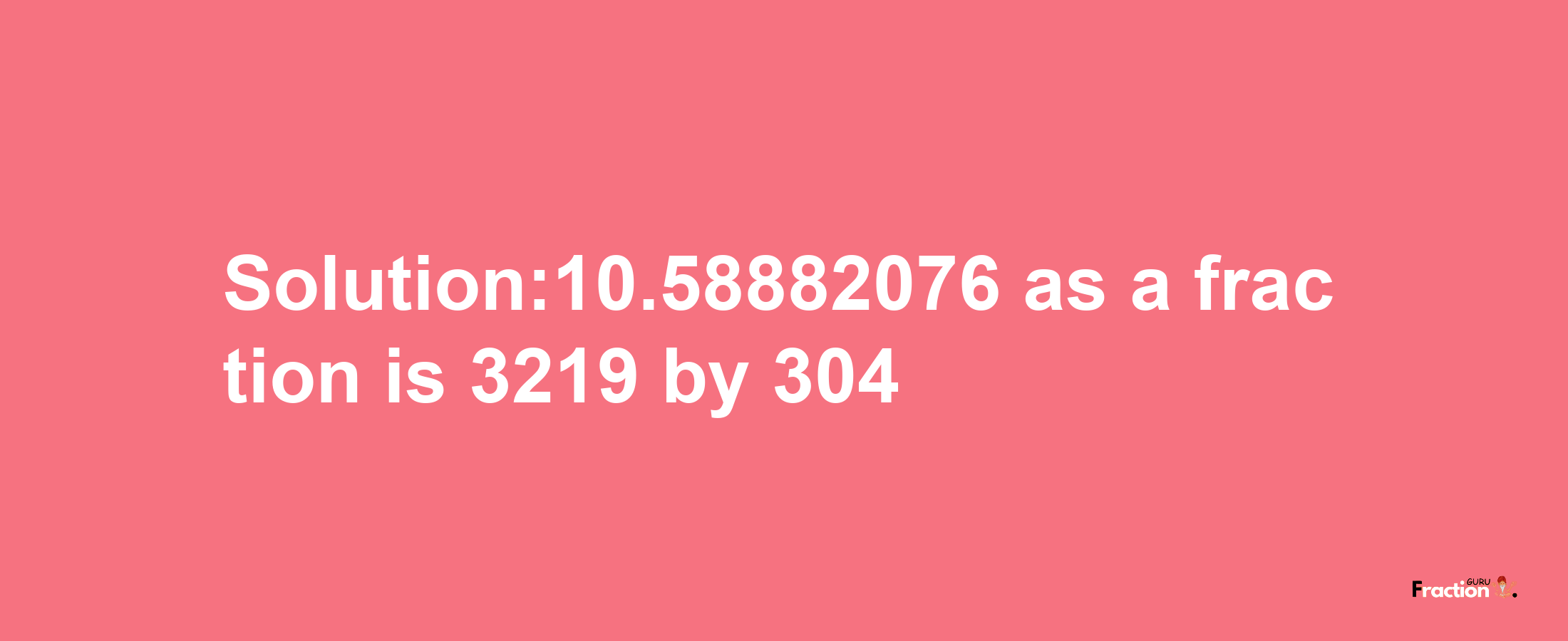 Solution:10.58882076 as a fraction is 3219/304