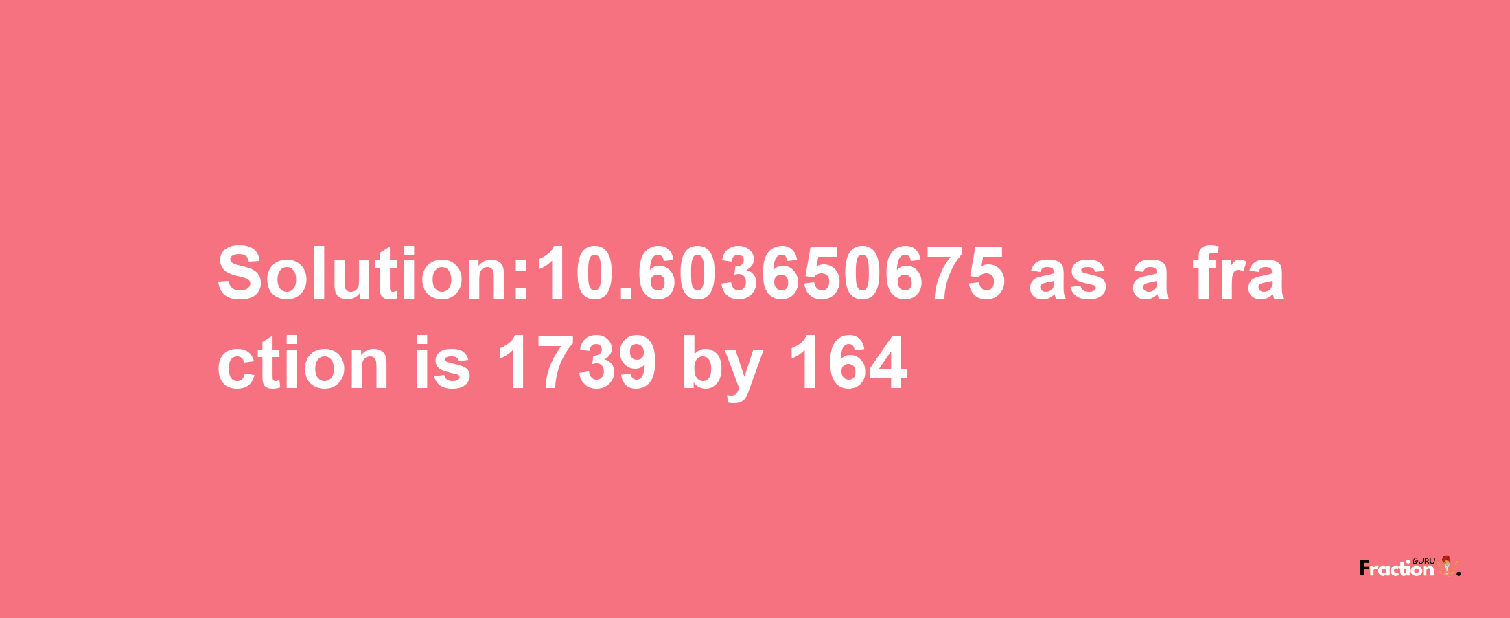 Solution:10.603650675 as a fraction is 1739/164