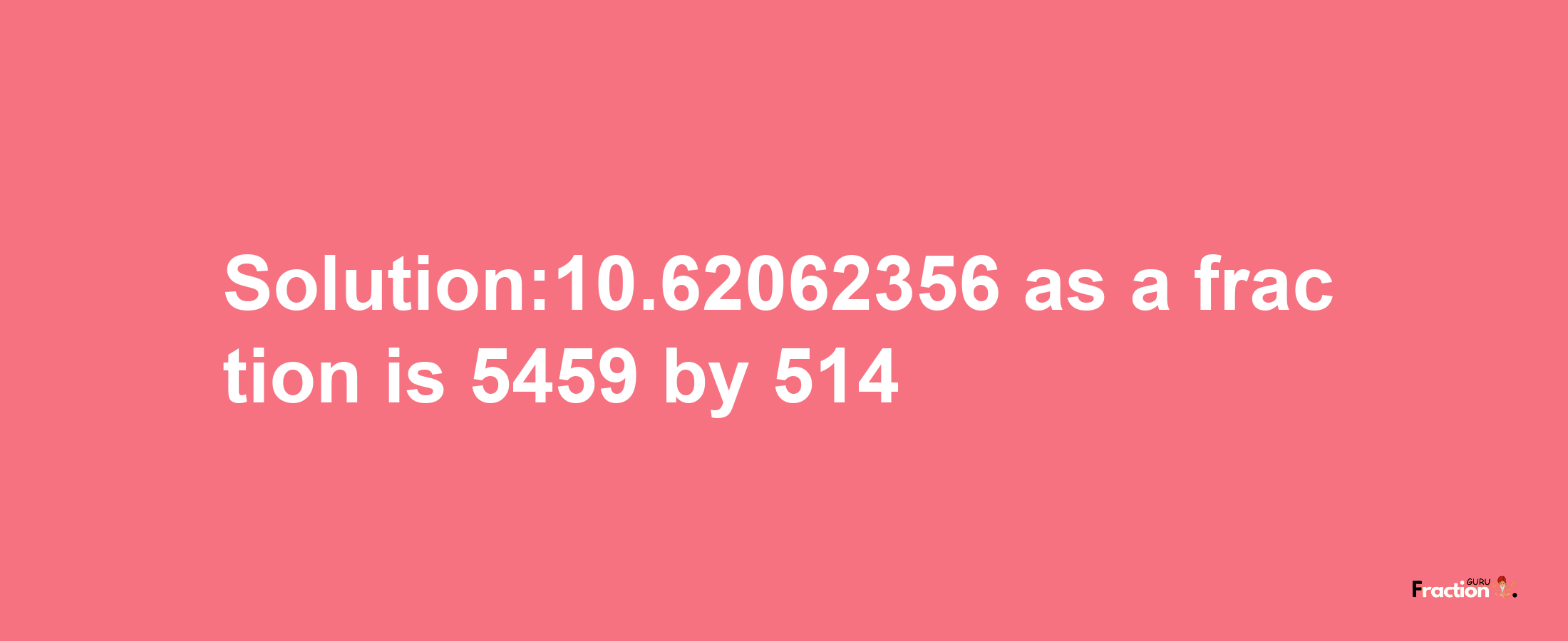 Solution:10.62062356 as a fraction is 5459/514