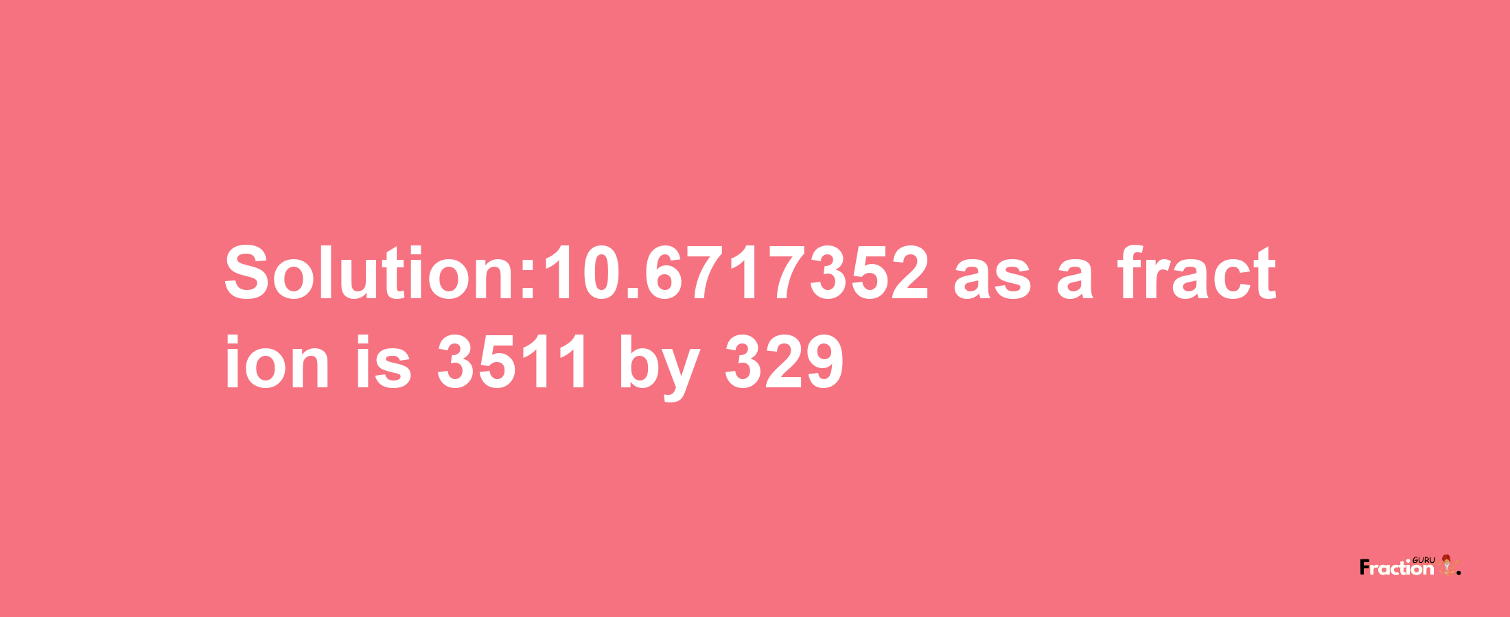 Solution:10.6717352 as a fraction is 3511/329