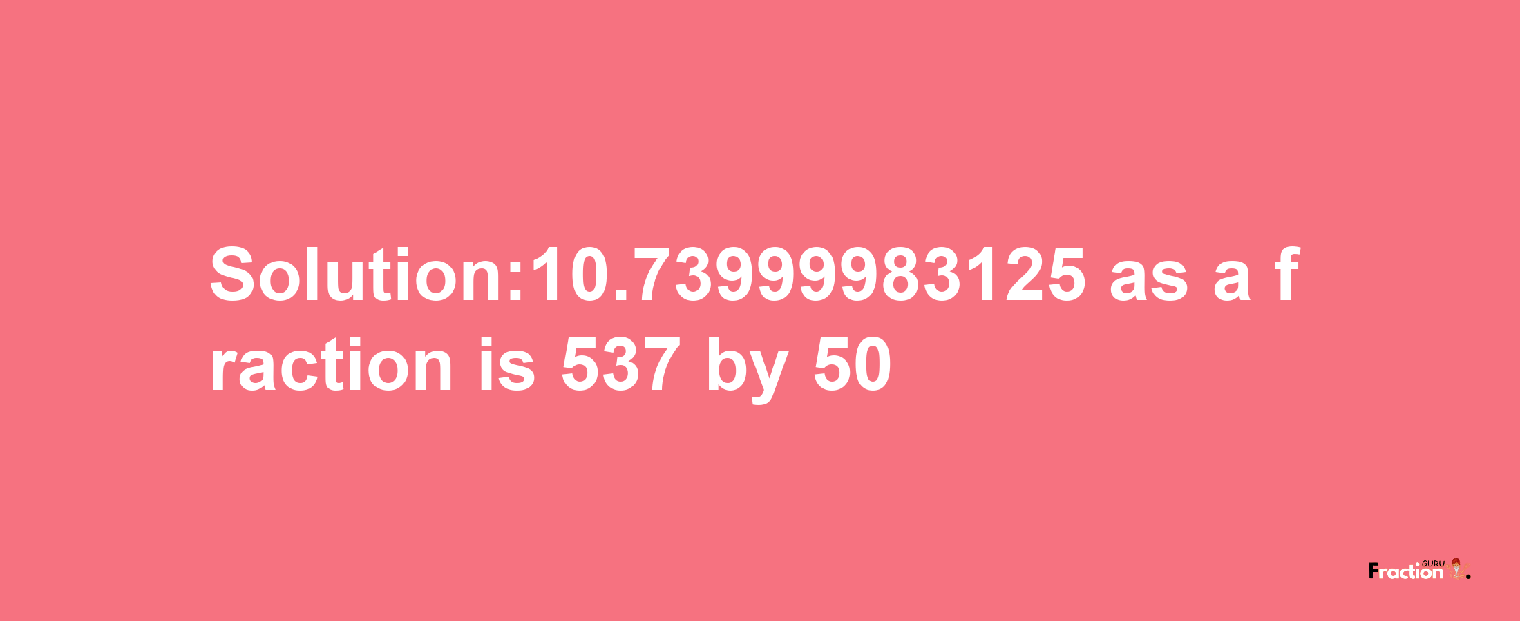 Solution:10.73999983125 as a fraction is 537/50