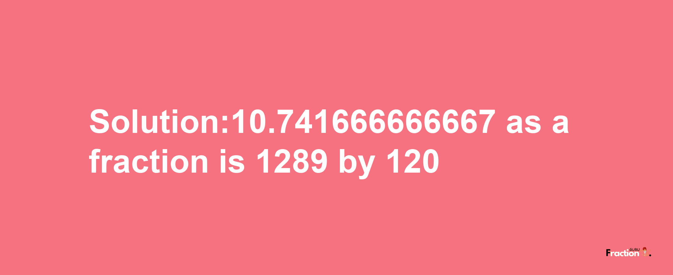 Solution:10.741666666667 as a fraction is 1289/120