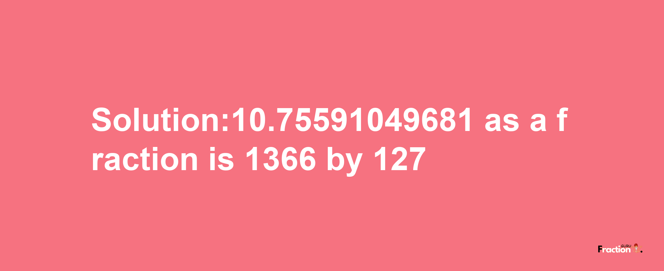 Solution:10.75591049681 as a fraction is 1366/127