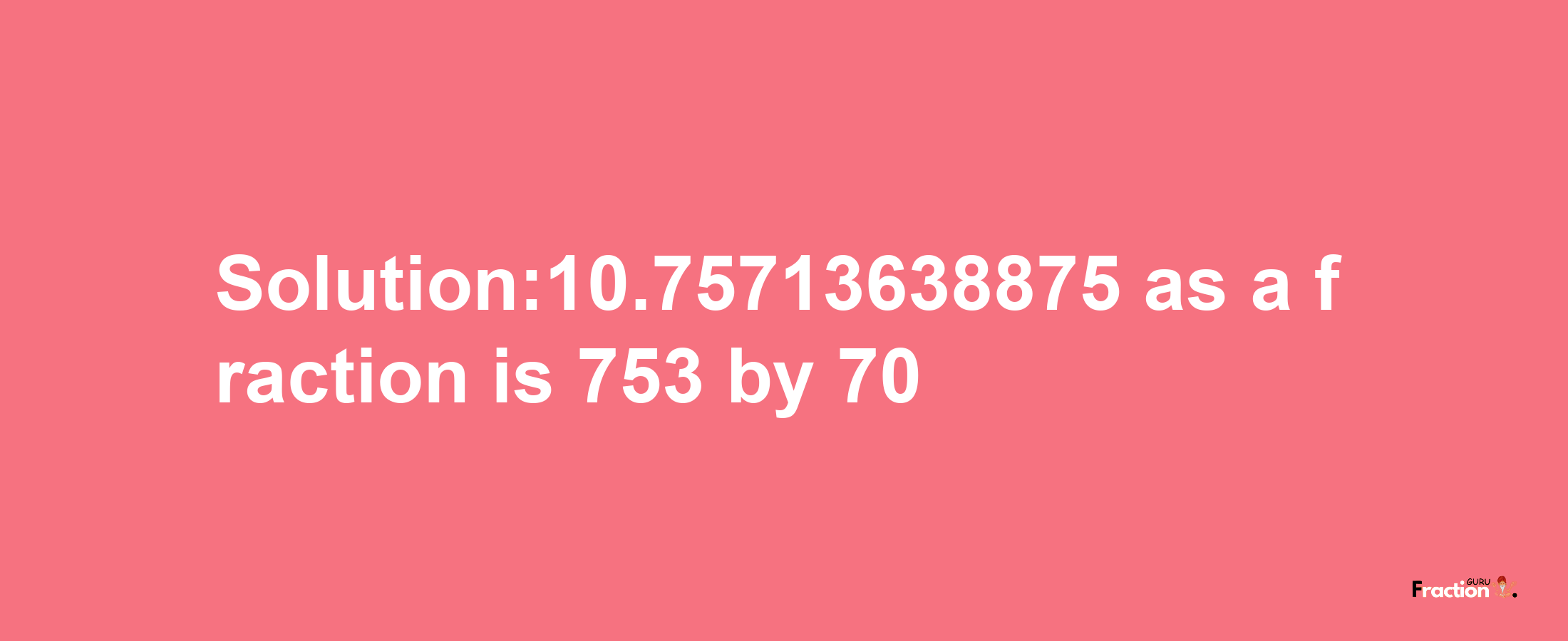 Solution:10.75713638875 as a fraction is 753/70