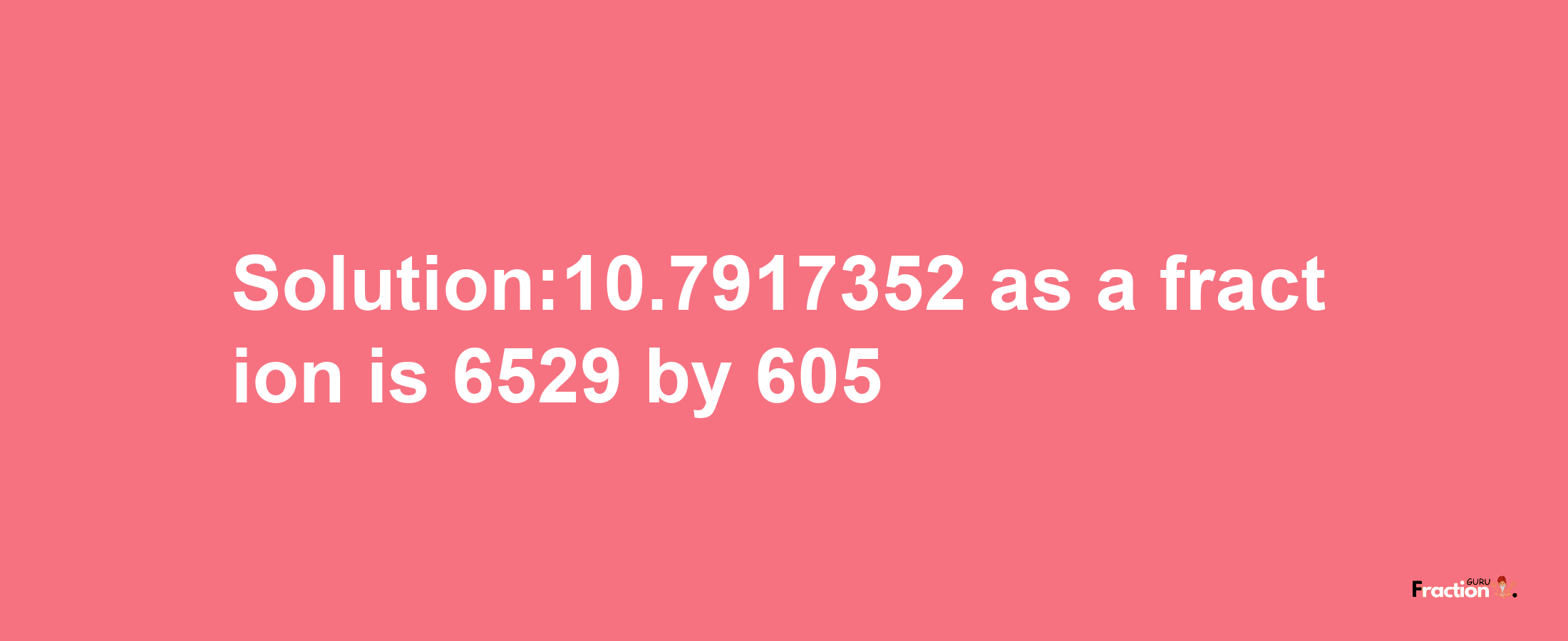 Solution:10.7917352 as a fraction is 6529/605