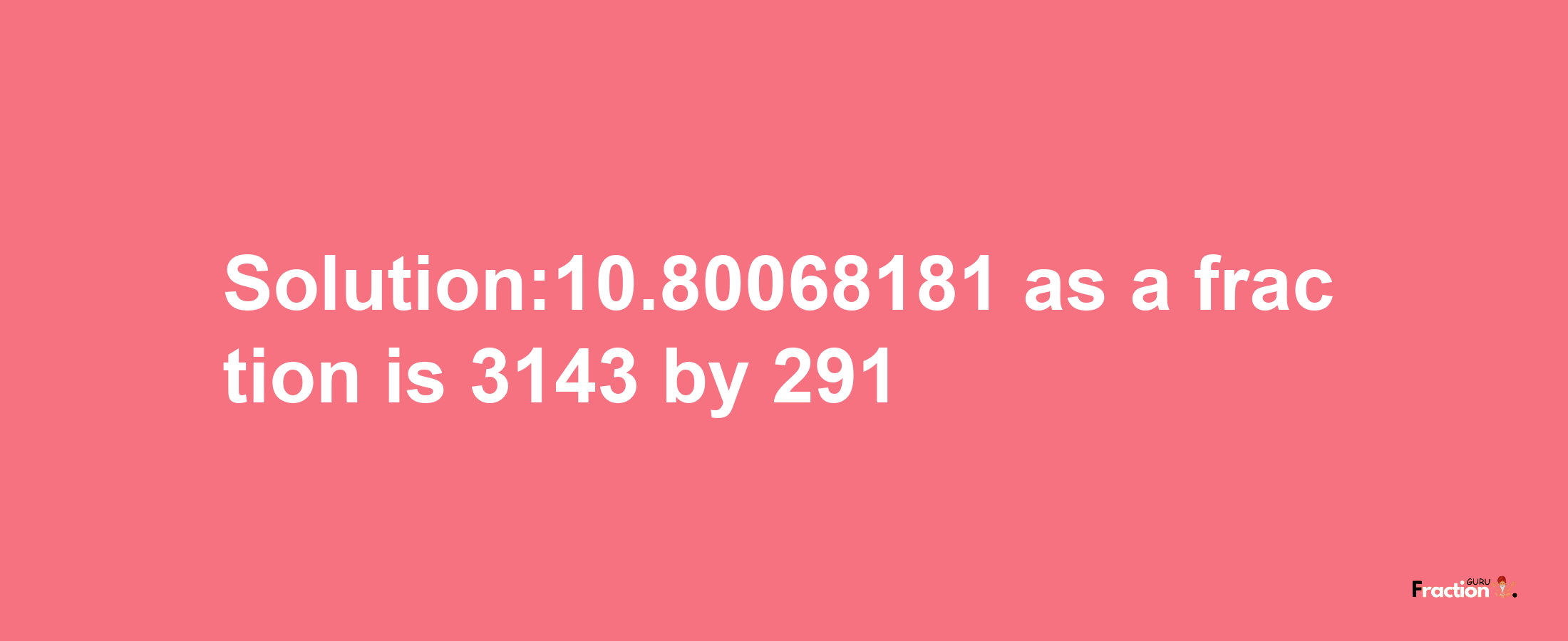 Solution:10.80068181 as a fraction is 3143/291