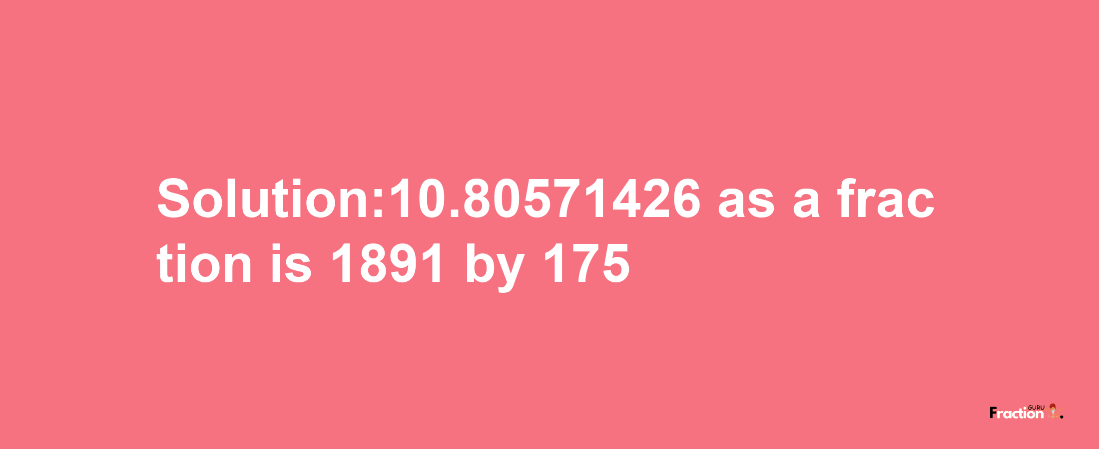 Solution:10.80571426 as a fraction is 1891/175