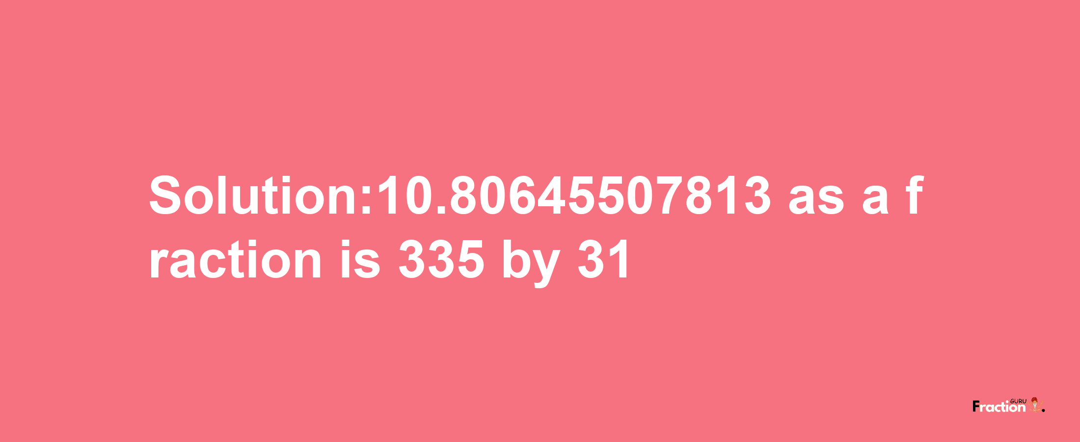 Solution:10.80645507813 as a fraction is 335/31