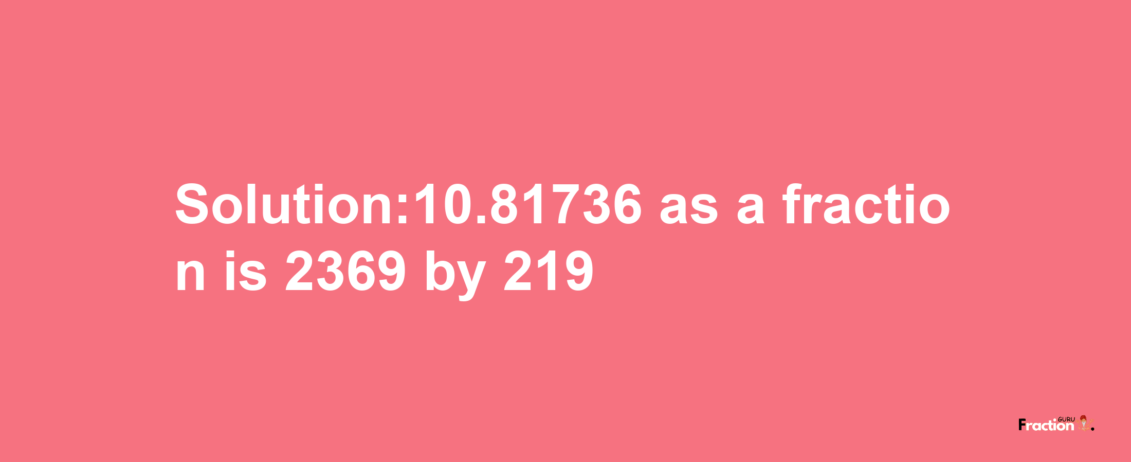 Solution:10.81736 as a fraction is 2369/219