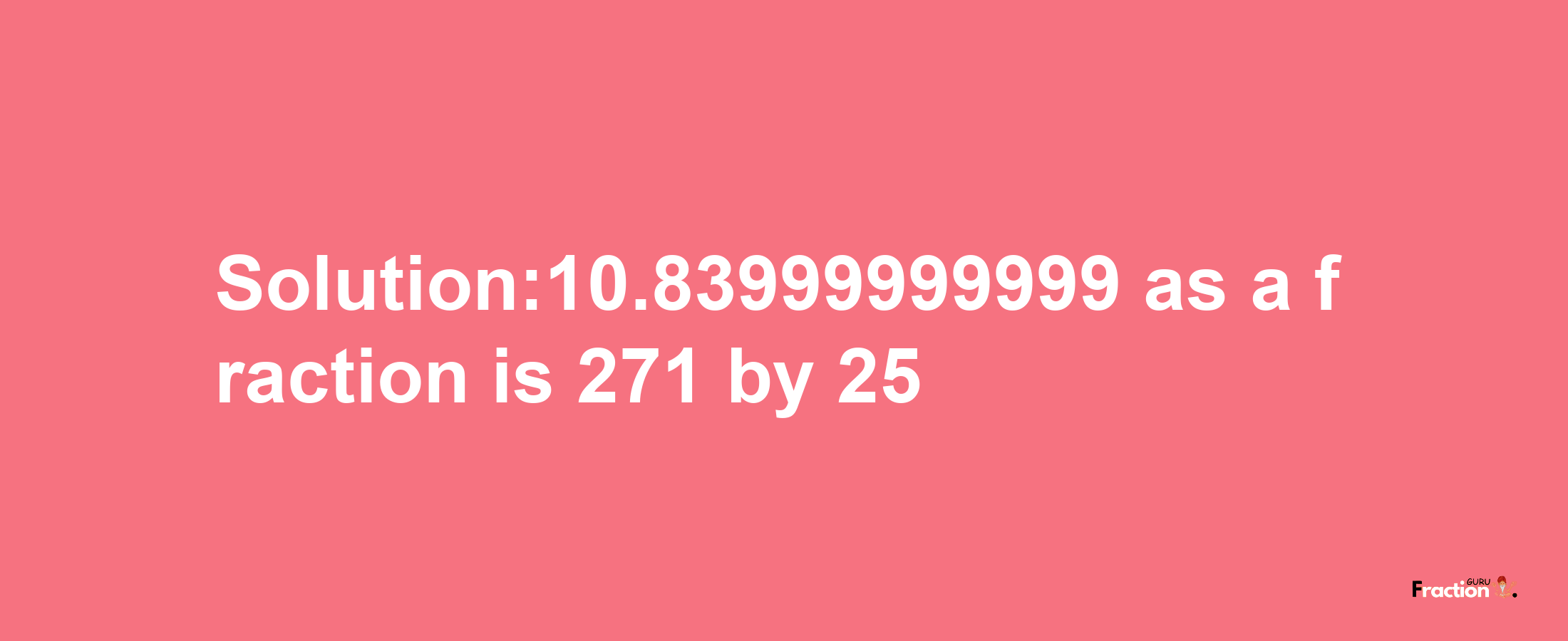 Solution:10.83999999999 as a fraction is 271/25